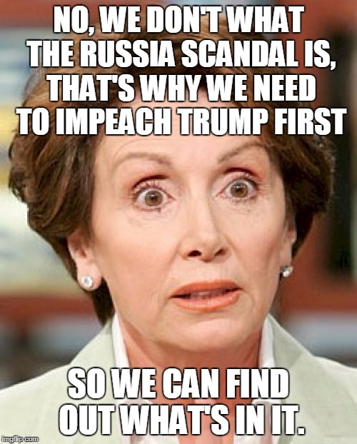 Seems Legit | NO, WE DON'T WHAT THE RUSSIA SCANDAL IS, THAT'S WHY WE NEED TO IMPEACH TRUMP FIRST; SO WE CAN FIND OUT WHAT'S IN IT. | image tagged in shocked pelosi | made w/ Imgflip meme maker