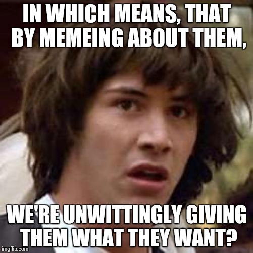 Conspiracy Keanu Meme | IN WHICH MEANS, THAT BY MEMEING ABOUT THEM, WE'RE UNWITTINGLY GIVING THEM WHAT THEY WANT? | image tagged in memes,conspiracy keanu | made w/ Imgflip meme maker