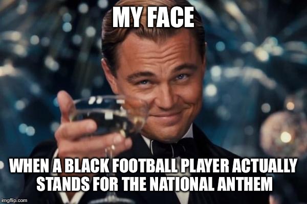 Leonardo Dicaprio Cheers | MY FACE; WHEN A BLACK FOOTBALL PLAYER ACTUALLY STANDS FOR THE NATIONAL ANTHEM | image tagged in memes,leonardo dicaprio cheers | made w/ Imgflip meme maker
