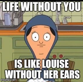 LIFE WITHOUT YOU; IS LIKE LOUISE WITHOUT HER EARS | image tagged in bobs burgers | made w/ Imgflip meme maker