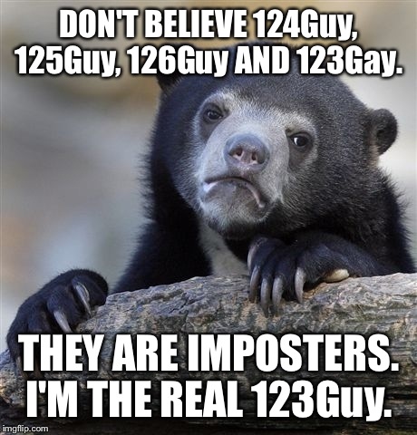 I'm the real 123Guy. Those users are impostors. This is my only account. How can I prove that I'm the real 123Guy?
 | DON'T BELIEVE 124Guy, 125Guy, 126Guy AND 123Gay. THEY ARE IMPOSTERS. I'M THE REAL 123Guy. | image tagged in memes,confession bear | made w/ Imgflip meme maker