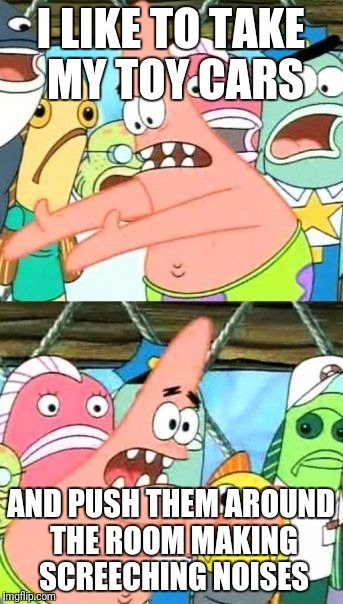Put It Somewhere Else Patrick Meme | I LIKE TO TAKE MY TOY CARS AND PUSH THEM AROUND THE ROOM MAKING SCREECHING NOISES | image tagged in memes,put it somewhere else patrick | made w/ Imgflip meme maker