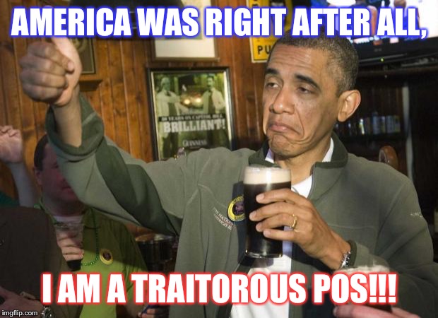 Obama beer | AMERICA WAS RIGHT AFTER ALL, I AM A TRAITOROUS POS!!! | image tagged in obama beer | made w/ Imgflip meme maker