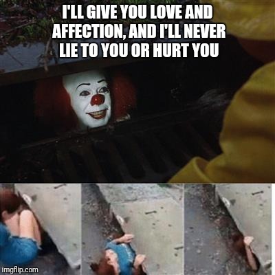 Penny wise in sewer | I'LL GIVE YOU LOVE AND AFFECTION, AND I'LL NEVER LIE TO YOU OR HURT YOU | image tagged in penny wise in sewer | made w/ Imgflip meme maker