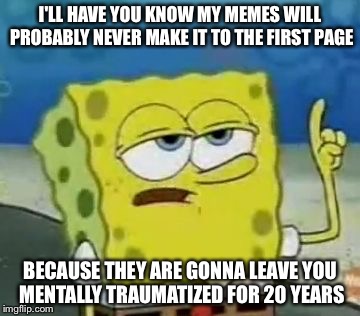 I'll Have You Know Spongebob | I'LL HAVE YOU KNOW MY MEMES WILL PROBABLY NEVER MAKE IT TO THE FIRST PAGE; BECAUSE THEY ARE GONNA LEAVE YOU MENTALLY TRAUMATIZED FOR 20 YEARS | image tagged in memes,ill have you know spongebob | made w/ Imgflip meme maker