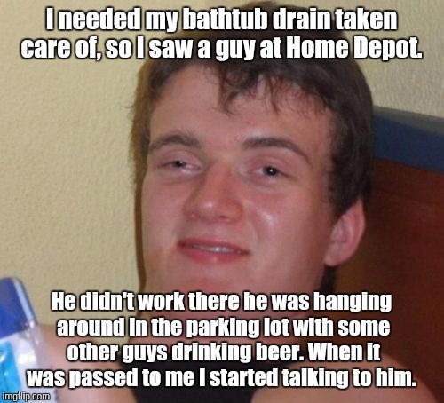 10 Guy Meme | I needed my bathtub drain taken care of, so I saw a guy at Home Depot. He didn't work there he was hanging around in the parking lot with some other guys drinking beer. When it was passed to me I started talking to him. | image tagged in memes,10 guy | made w/ Imgflip meme maker
