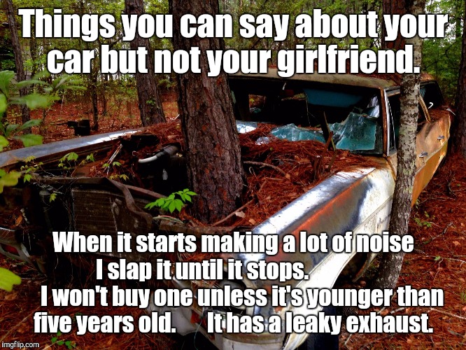 Old Car |  Things you can say about your car but not your girlfriend. When it starts making a lot of noise I slap it until it stops. 
                 I won't buy one unless it's younger than five years old.       It has a leaky exhaust. | image tagged in old car | made w/ Imgflip meme maker
