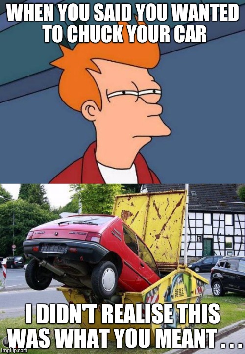 WHEN YOU SAID YOU WANTED TO CHUCK YOUR CAR I DIDN'T REALISE THIS WAS WHAT YOU MEANT . . . | made w/ Imgflip meme maker