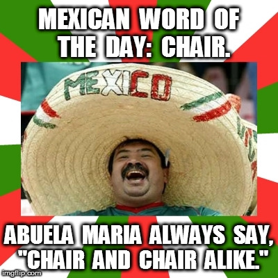 Mexican Word of the Day: Chair | MEXICAN  WORD  OF  THE  DAY:  CHAIR. ABUELA  MARIA  ALWAYS  SAY,  "CHAIR  AND  CHAIR  ALIKE." | image tagged in mexican word of the day | made w/ Imgflip meme maker