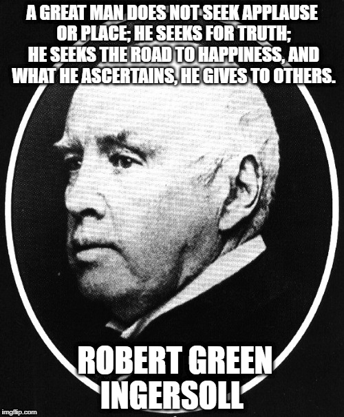 Robert Ingersoll | A GREAT MAN DOES NOT SEEK APPLAUSE OR PLACE; HE SEEKS FOR TRUTH; HE SEEKS THE ROAD TO HAPPINESS, AND WHAT HE ASCERTAINS, HE GIVES TO OTHERS. ROBERT GREEN INGERSOLL | image tagged in robert ingersoll | made w/ Imgflip meme maker