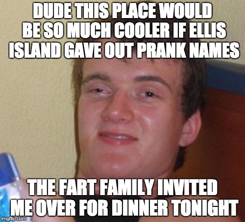 10 Guy Meme | DUDE THIS PLACE WOULD BE SO MUCH COOLER IF ELLIS ISLAND GAVE OUT PRANK NAMES; THE FART FAMILY INVITED ME OVER FOR DINNER TONIGHT | image tagged in memes,10 guy | made w/ Imgflip meme maker