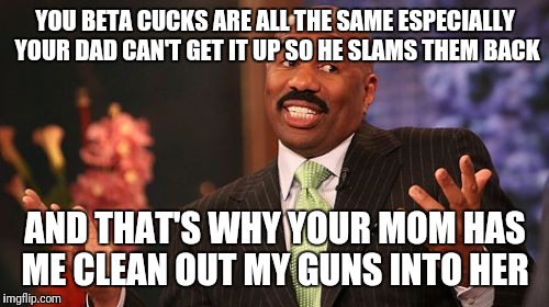 Steve Harvey Meme | YOU BETA CUCKS ARE ALL THE SAME ESPECIALLY YOUR DAD CAN'T GET IT UP SO HE SLAMS THEM BACK AND THAT'S WHY YOUR MOM HAS ME CLEAN OUT MY GUNS I | image tagged in memes,steve harvey | made w/ Imgflip meme maker