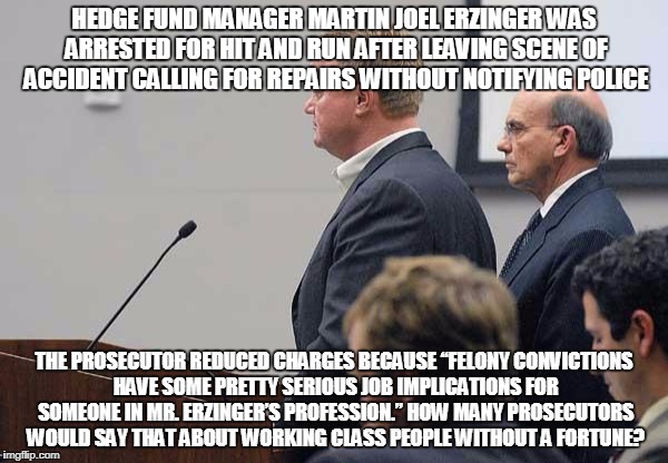 HEDGE FUND MANAGER MARTIN JOEL ERZINGER WAS ARRESTED FOR HIT AND RUN AFTER LEAVING SCENE OF ACCIDENT CALLING FOR REPAIRS WITHOUT NOTIFYING POLICE; THE PROSECUTOR REDUCED CHARGES BECAUSE “FELONY CONVICTIONS HAVE SOME PRETTY SERIOUS JOB IMPLICATIONS FOR SOMEONE IN MR. ERZINGER’S PROFESSION.” HOW MANY PROSECUTORS WOULD SAY THAT ABOUT WORKING CLASS PEOPLE WITHOUT A FORTUNE? | made w/ Imgflip meme maker