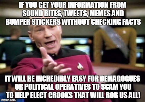 Picard Wtf Meme | IF YOU GET YOUR INFORMATION FROM SOUND BITES, TWEETS, MEMES AND BUMPER STICKERS WITHOUT CHECKING FACTS; IT WILL BE INCREDIBLY EASY FOR DEMAGOGUES OR POLITICAL OPERATIVES TO SCAM YOU TO HELP ELECT CROOKS THAT WILL ROB US ALL! | image tagged in memes,picard wtf | made w/ Imgflip meme maker