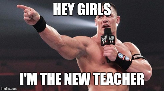 John Cena | HEY GIRLS; I'M THE NEW TEACHER | image tagged in john cena | made w/ Imgflip meme maker