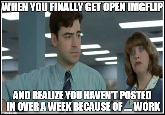 My boss doesn't understand, all work and no play makes Peter a dull boy! | WHEN YOU FINALLY GET OPEN IMGFLIP; AND REALIZE YOU HAVEN'T POSTED IN OVER A WEEK BECAUSE OF .... WORK | image tagged in at work,office space,the feels,memes,all work no play | made w/ Imgflip meme maker
