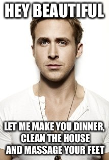 Ryan Gosling | HEY BEAUTIFUL; LET ME MAKE YOU DINNER, CLEAN THE HOUSE AND MASSAGE YOUR FEET | image tagged in memes,ryan gosling | made w/ Imgflip meme maker