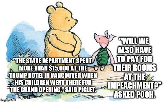 winnie the pooh and piglet | "WILL WE ALSO HAVE TO PAY FOR THEIR ROOMS AT THE IMPEACHMENT?" ASKED POOH. "THE STATE DEPARTMENT SPENT MORE THAN $15,000 AT THE TRUMP HOTEL IN VANCOUVER WHEN HIS CHILDREN WENT THERE FOR THE GRAND OPENING," SAID PIGLET. | image tagged in winnie the pooh and piglet | made w/ Imgflip meme maker