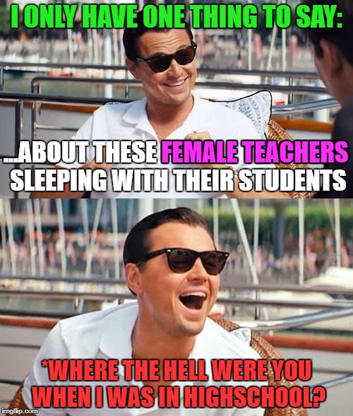 Dicaprio | I ONLY HAVE ONE THING TO SAY:; ...ABOUT THESE FEMALE TEACHERS SLEEPING WITH THEIR STUDENTS; FEMALE TEACHERS; *WHERE THE HELL WERE YOU WHEN I WAS IN HIGHSCHOOL? | image tagged in leonardo dicaprio cheers,leonardo dicaprio wolf of wall street,memes,funny,first world problems,politics | made w/ Imgflip meme maker