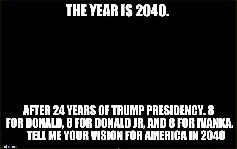black slate | THE YEAR IS 2040. AFTER 24 YEARS OF TRUMP PRESIDENCY. 8 FOR DONALD, 8 FOR DONALD JR, AND 8 FOR IVANKA.  




TELL ME YOUR VISION FOR AMERICA IN 2040 | image tagged in black slate | made w/ Imgflip meme maker
