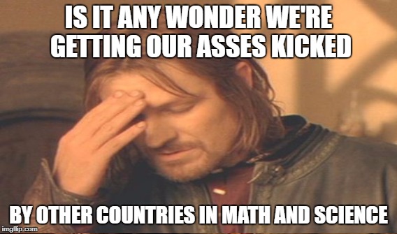 IS IT ANY WONDER WE'RE GETTING OUR ASSES KICKED BY OTHER COUNTRIES IN MATH AND SCIENCE | made w/ Imgflip meme maker