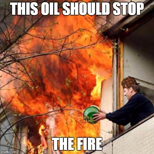 fire idiot bucket water | THIS OIL SHOULD STOP; THE FIRE | image tagged in fire idiot bucket water,scumbag | made w/ Imgflip meme maker