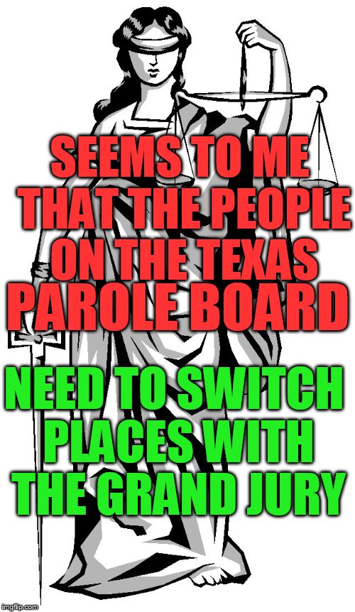 lady justice | SEEMS TO ME THAT THE PEOPLE ON THE TEXAS; PAROLE BOARD; NEED TO SWITCH PLACES WITH THE GRAND JURY | image tagged in lady justice | made w/ Imgflip meme maker