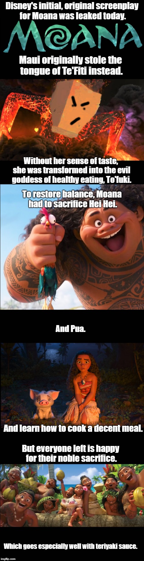 Original Moana screenplay | Disney's initial, original screenplay for Moana was leaked today. Maui originally stole the tongue of Te'Fiti instead. Without her sense of taste, she was transformed into the evil goddess of healthy eating, To'fuki. To restore balance, Moana had to sacrifice Hei Hei. And Pua. And learn how to cook a decent meal. But everyone left is happy for their noble sacrifice. Which goes especially well with teriyaki sauce. | image tagged in vegetarian,moana,pork,meat,maui | made w/ Imgflip meme maker