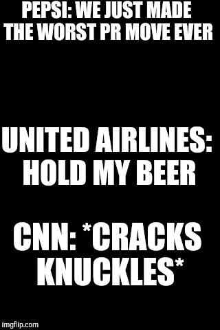 Black Background | PEPSI: WE JUST MADE THE WORST PR MOVE EVER; UNITED AIRLINES: HOLD MY BEER; CNN: *CRACKS KNUCKLES* | image tagged in black background | made w/ Imgflip meme maker