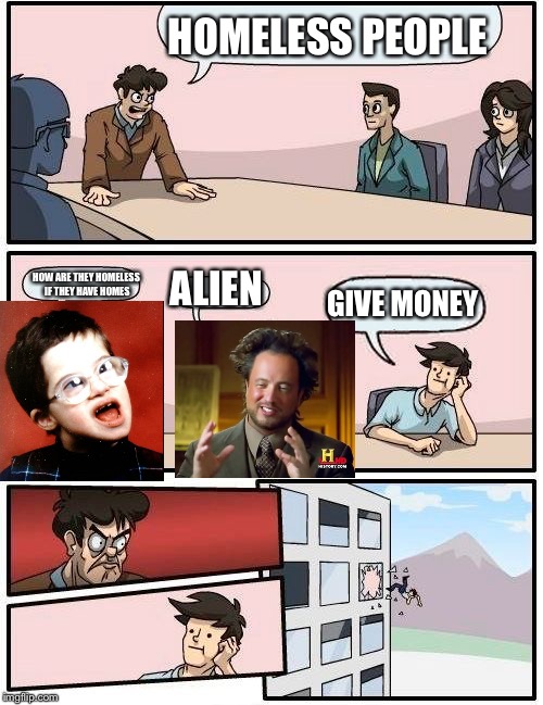 Boardroom Meeting Suggestion | HOMELESS PEOPLE; HOW ARE THEY HOMELESS IF THEY HAVE HOMES; ALIEN; GIVE MONEY | image tagged in memes,boardroom meeting suggestion | made w/ Imgflip meme maker