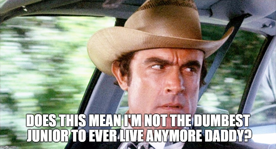 It Sure Does! | DOES THIS MEAN I'M NOT THE DUMBEST JUNIOR TO EVER LIVE ANYMORE DADDY? | image tagged in smokey and the bandit,trump russia,trump russia collusion,donald trump jr | made w/ Imgflip meme maker