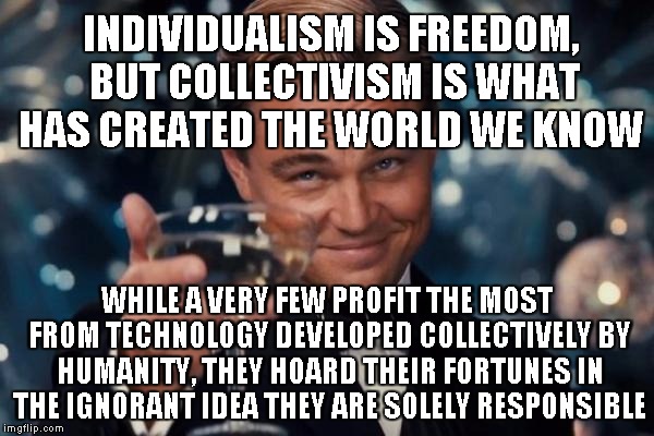Black vs White, Grey wins! | INDIVIDUALISM IS FREEDOM, BUT COLLECTIVISM IS WHAT HAS CREATED THE WORLD WE KNOW; WHILE A VERY FEW PROFIT THE MOST FROM TECHNOLOGY DEVELOPED COLLECTIVELY BY HUMANITY, THEY HOARD THEIR FORTUNES IN THE IGNORANT IDEA THEY ARE SOLELY RESPONSIBLE | image tagged in memes,leonardo dicaprio cheers | made w/ Imgflip meme maker