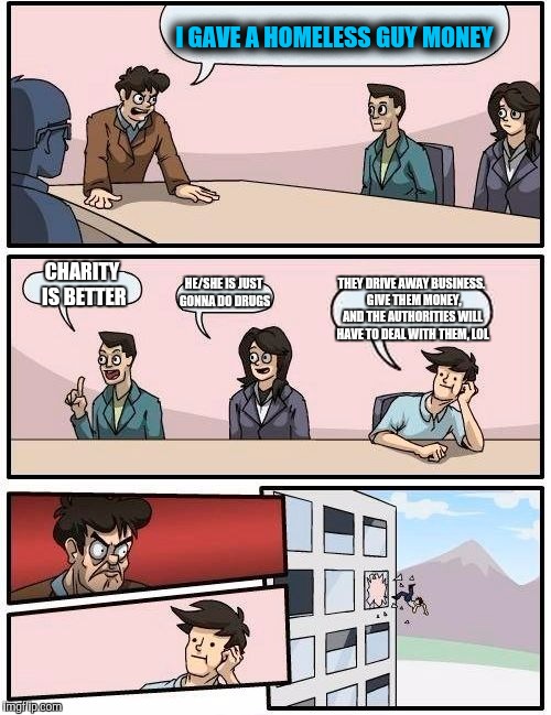 Boardroom Meeting Suggestion Meme | I GAVE A HOMELESS GUY MONEY CHARITY IS BETTER HE/SHE IS JUST GONNA DO DRUGS THEY DRIVE AWAY BUSINESS.  GIVE THEM MONEY, AND THE AUTHORITIES  | image tagged in memes,boardroom meeting suggestion | made w/ Imgflip meme maker