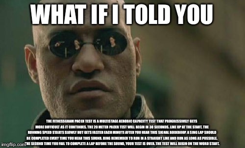 Matrix Morpheus | WHAT IF I TOLD YOU; THE FITNESSGRAM PACER TEST IS A MULTISTAGE AEROBIC CAPACITY TEST THAT PROGRESSIVELY GETS MORE DIFFICULT AS IT CONTINUES. THE 20 METER PACER TEST WILL BEGIN IN 30 SECONDS. LINE UP AT THE START. THE RUNNING SPEED STARTS SLOWLY BUT GETS FASTER EACH MINUTE AFTER YOU HEAR THIS SIGNAL BODEBOOP. A SING LAP SHOULD BE COMPLETED EVERY TIME YOU HEAR THIS SOUND. DING REMEMBER TO RUN IN A STRAIGHT LINE AND RUN AS LONG AS POSSIBLE. THE SECOND TIME YOU FAIL TO COMPLETE A LAP BEFORE THE SOUND, YOUR TEST IS OVER. THE TEST WILL BEGIN ON THE WORD START. | image tagged in memes,matrix morpheus | made w/ Imgflip meme maker