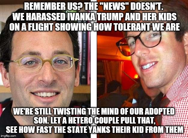 REMEMBER US? THE "NEWS" DOESN'T. WE HARASSED IVANKA TRUMP AND HER KIDS ON A FLIGHT SHOWING HOW TOLERANT WE ARE; WE'RE STILL TWISTING THE MIND OF OUR ADOPTED SON. LET A HETERO COUPLE PULL THAT, SEE HOW FAST THE STATE YANKS THEIR KID FROM THEM | made w/ Imgflip meme maker