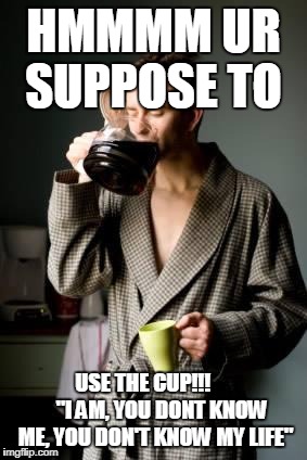 coffee | HMMMM UR SUPPOSE TO; USE THE CUP!!!         "I AM,
YOU DONT KNOW ME, YOU DON'T KNOW MY LIFE" | image tagged in coffee | made w/ Imgflip meme maker