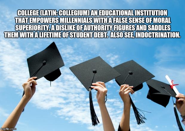 college graduation | COLLEGE (LATIN: COLLEGIUM) AN EDUCATIONAL INSTITUTION THAT EMPOWERS MILLENNIALS WITH A FALSE SENSE OF MORAL SUPERIORITY, A DISLIKE OF AUTHORITY FIGURES AND SADDLES THEM WITH A LIFETIME OF STUDENT DEBT.  ALSO SEE, INDOCTRINATION. | image tagged in college graduation | made w/ Imgflip meme maker