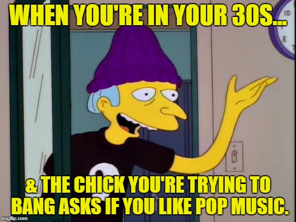Do I ever! | WHEN YOU'RE IN YOUR 30S... & THE CHICK YOU'RE TRYING TO BANG ASKS IF YOU LIKE POP MUSIC. | image tagged in mr burns outdated | made w/ Imgflip meme maker