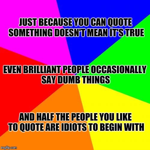 Blank Colored Background | JUST BECAUSE YOU CAN QUOTE SOMETHING DOESN'T MEAN IT'S TRUE; EVEN BRILLIANT PEOPLE OCCASIONALLY SAY DUMB THINGS; AND HALF THE PEOPLE YOU LIKE TO QUOTE ARE IDIOTS TO BEGIN WITH | image tagged in memes,blank colored background | made w/ Imgflip meme maker