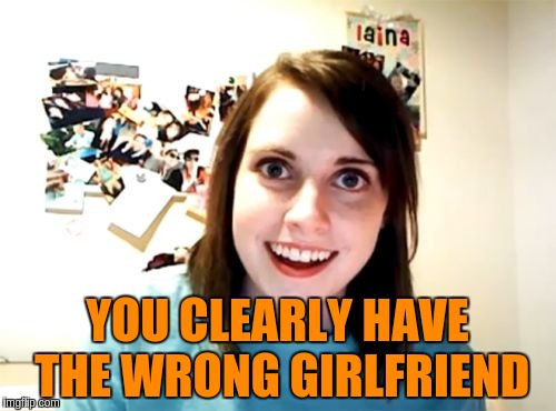 YOU CLEARLY HAVE THE WRONG GIRLFRIEND | made w/ Imgflip meme maker