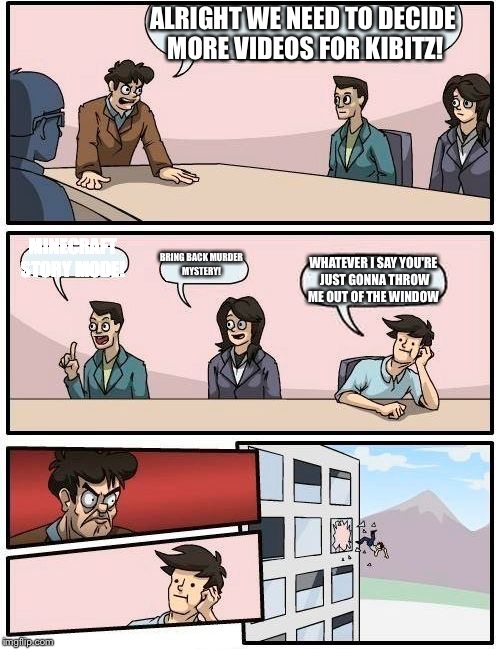 Boardroom Meeting Suggestion Meme | ALRIGHT WE NEED TO DECIDE MORE VIDEOS FOR KIBITZ! MINECRAFT STORY MODE! BRING BACK MURDER MYSTERY! WHATEVER I SAY YOU'RE JUST GONNA THROW ME OUT OF THE WINDOW | image tagged in memes,boardroom meeting suggestion | made w/ Imgflip meme maker