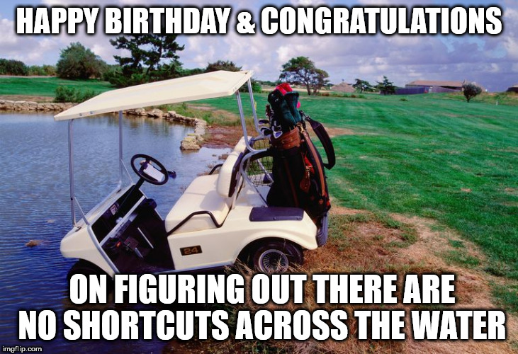 HAPPY BIRTHDAY & CONGRATULATIONS; ON FIGURING OUT THERE ARE NO SHORTCUTS ACROSS THE WATER | image tagged in happy birthday,golf cart | made w/ Imgflip meme maker