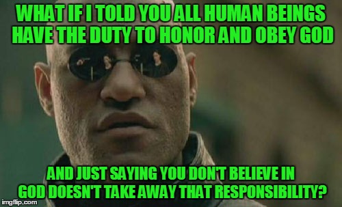 Matrix Morpheus | WHAT IF I TOLD YOU ALL HUMAN BEINGS HAVE THE DUTY TO HONOR AND OBEY GOD; AND JUST SAYING YOU DON'T BELIEVE IN GOD DOESN'T TAKE AWAY THAT RESPONSIBILITY? | image tagged in memes,matrix morpheus | made w/ Imgflip meme maker