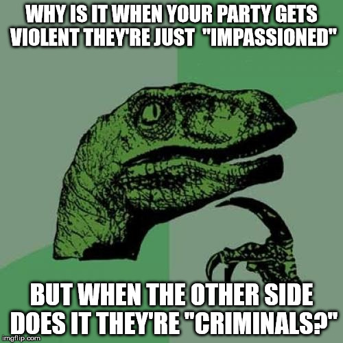 I'm talking to both sides, you hypocrites. | WHY IS IT WHEN YOUR PARTY GETS VIOLENT THEY'RE JUST  "IMPASSIONED"; BUT WHEN THE OTHER SIDE DOES IT THEY'RE "CRIMINALS?" | image tagged in memes,philosoraptor,violence,hypocrisy,politics | made w/ Imgflip meme maker