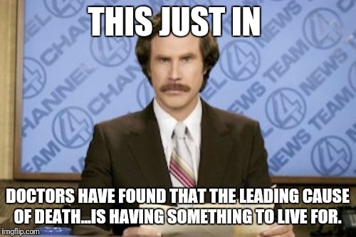 Ron Burgundy Meme | THIS JUST IN; DOCTORS HAVE FOUND THAT THE LEADING CAUSE OF DEATH...IS HAVING SOMETHING TO LIVE FOR. | image tagged in memes,ron burgundy | made w/ Imgflip meme maker