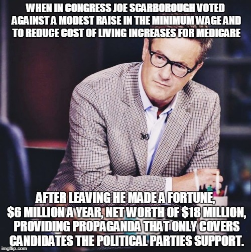 WHEN IN CONGRESS JOE SCARBOROUGH VOTED AGAINST A MODEST RAISE IN THE MINIMUM WAGE AND TO REDUCE COST OF LIVING INCREASES FOR MEDICARE; AFTER LEAVING HE MADE A FORTUNE, $6 MILLION A YEAR, NET WORTH OF $18 MILLION, PROVIDING PROPAGANDA THAT ONLY COVERS CANDIDATES THE POLITICAL PARTIES SUPPORT. | made w/ Imgflip meme maker