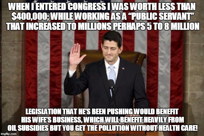 Unethical Paul Ryan | WHEN I ENTERED CONGRESS I WAS WORTH LESS THAN $400,000; WHILE WORKING AS A “PUBLIC SERVANT” THAT INCREASED TO MILLIONS PERHAPS 5 TO 8 MILLION; LEGISLATION THAT HE’S BEEN PUSHING WOULD BENEFIT HIS WIFE’S BUSINESS, WHICH WILL BENEFIT HEAVILY FROM OIL SUBSIDIES BUT YOU GET THE POLLUTION WITHOUT HEALTH CARE! | image tagged in unethical paul ryan | made w/ Imgflip meme maker