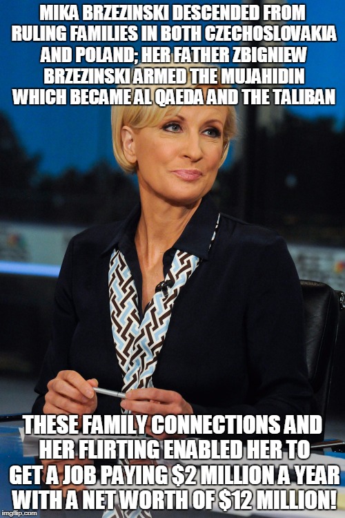 MIKA BRZEZINSKI DESCENDED FROM RULING FAMILIES IN BOTH CZECHOSLOVAKIA AND POLAND; HER FATHER ZBIGNIEW BRZEZINSKI ARMED THE MUJAHIDIN WHICH BECAME AL QAEDA AND THE TALIBAN; THESE FAMILY CONNECTIONS AND HER FLIRTING ENABLED HER TO GET A JOB PAYING $2 MILLION A YEAR WITH A NET WORTH OF $12 MILLION! | made w/ Imgflip meme maker