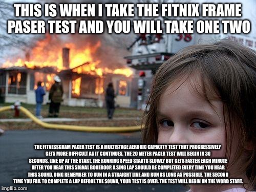 Disaster Girl Meme | THIS IS WHEN I TAKE THE FITNIX FRAME PASER TEST AND YOU WILL TAKE ONE TWO; THE FITNESSGRAM PACER TEST IS A MULTISTAGE AEROBIC CAPACITY TEST THAT PROGRESSIVELY GETS MORE DIFFICULT AS IT CONTINUES. THE 20 METER PACER TEST WILL BEGIN IN 30 SECONDS. LINE UP AT THE START. THE RUNNING SPEED STARTS SLOWLY BUT GETS FASTER EACH MINUTE AFTER YOU HEAR THIS SIGNAL BODEBOOP. A SING LAP SHOULD BE COMPLETED EVERY TIME YOU HEAR THIS SOUND. DING REMEMBER TO RUN IN A STRAIGHT LINE AND RUN AS LONG AS POSSIBLE. THE SECOND TIME YOU FAIL TO COMPLETE A LAP BEFORE THE SOUND, YOUR TEST IS OVER. THE TEST WILL BEGIN ON THE WORD START. | image tagged in memes,disaster girl | made w/ Imgflip meme maker
