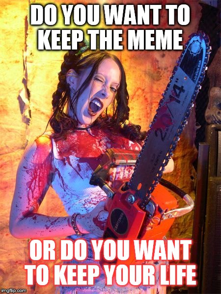 Chainsaw Sally lock n load,,, | DO YOU WANT TO KEEP THE MEME; OR DO YOU WANT TO KEEP YOUR LIFE | image tagged in chainsaw sally lock n load   | made w/ Imgflip meme maker